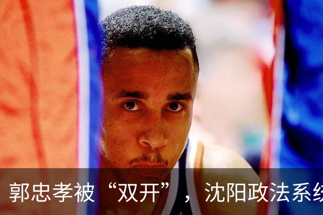 郭忠孝被“双开”，沈阳政法系统的看门人，没能看住自己