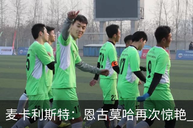 麦卡利斯特：恩古莫哈再次惊艳 伊劳拉带来改变 合同决定权在球队
